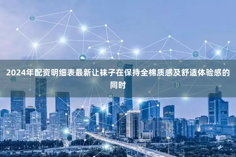 2024年配资明细表最新让袜子在保持全棉质感及舒适体验感的同时