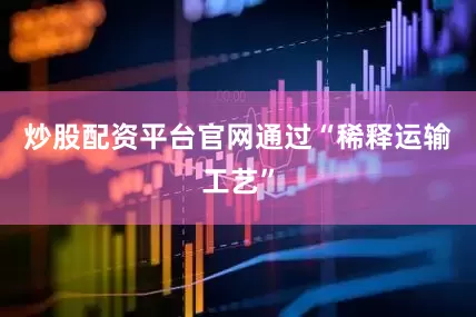 炒股配资平台官网通过“稀释运输工艺”
