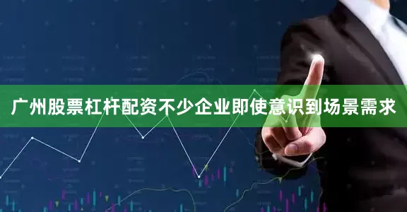 广州股票杠杆配资不少企业即使意识到场景需求