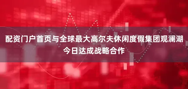 配资门户首页与全球最大高尔夫休闲度假集团观澜湖今日达成战略合作